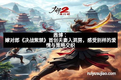 鼎博：嫁对郎《决战紫禁》首创夫妻入洞房，感受别样的爱情与策略交织